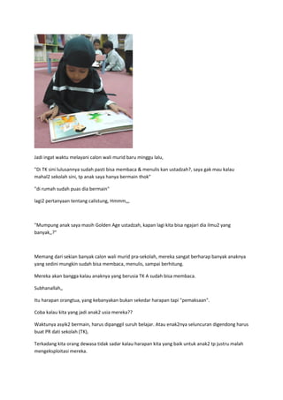 Jadi ingat waktu melayani calon wali murid baru minggu lalu,
"Di TK sini lulusannya sudah pasti bisa membaca & menulis kan ustadzah?, saya gak mau kalau
mahal2 sekolah sini, tp anak saya hanya bermain thok"
"di rumah sudah puas dia bermain"
lagi2 pertanyaan tentang calistung, Hmmm,,,
"Mumpung anak saya masih Golden Age ustadzah, kapan lagi kita bisa ngajari dia ilmu2 yang
banyak,,?"
Memang dari sekian banyak calon wali murid pra-sekolah, mereka sangat berharap banyak anaknya
yang sedini mungkin sudah bisa membaca, menulis, sampai berhitung.
Mereka akan bangga kalau anaknya yang berusia TK A sudah bisa membaca.
Subhanallah,,
Itu harapan orangtua, yang kebanyakan bukan sekedar harapan tapi "pemaksaan".
Coba kalau kita yang jadi anak2 usia mereka??
Waktunya asyik2 bermain, harus dipanggil suruh belajar. Atau enak2nya seluncuran digendong harus
buat PR dati sekolah (TK),
Terkadang kita orang dewasa tidak sadar kalau harapan kita yang baik untuk anak2 tp justru malah
mengeksploitasi mereka.
 