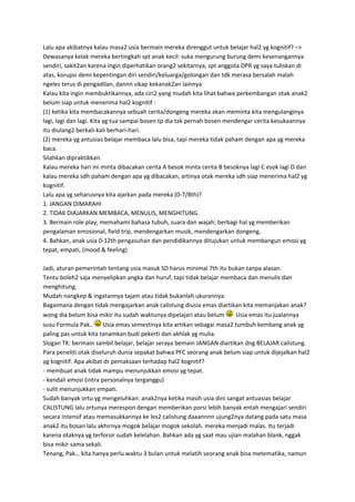 Lalu apa akibatnya kalau masa2 usia bermain mereka direnggut untuk belajar hal2 yg kognitif? –>
Dewasanya kelak mereka bertingkah spt anak kecil: suka mengurung burung demi kesenangannya
sendiri, sakit2an karena ingin diperhatikan orang2 sekitarnya, spt anggota DPR yg saya tuliskan di
atas, korupsi demi kepentingan diri sendiri/keluarga/golongan dan tdk merasa bersalah malah
ngeles terus di pengadilan, dannn sikap kekanak2an lainnya
Kalau kita ingin membuktikannya, ada ciri2 yang mudah kita lihat bahwa perkembangan otak anak2
belum siap untuk menerima hal2 kognitif :
(1) ketika kita membacakannya sebuah cerita/dongeng mereka akan meminta kita mengulanginya
lagi, lagi dan lagi. Kita yg tua sampai bosen tp dia tak pernah bosen mendengar cerita kesukaannya
itu diulang2 berkali-kali berhari-hari.
(2) mereka yg antusias belajar membaca lalu bisa, tapi mereka tidak paham dengan apa yg mereka
baca.
Silahkan dipraktikkan.
Kalau mereka hari ini minta dibacakan cerita A besok minta cerita B besoknya lagi C esok lagi D dan
kalau mereka sdh paham dengan apa yg dibacakan, artinya otak mereka sdh siap menerima hal2 yg
kognitif.
Lalu apa yg seharusnya kita ajarkan pada mereka (0-7/8th)?
1. JANGAN DIMARAHI
2. TIDAK DIAJARKAN MEMBACA, MENULIS, MENGHITUNG.
3. Bermain role play; memahami bahasa tubuh, suara dan wajah; berbagi hal yg memberikan
pengalaman emosional, field trip, mendengarkan musik, mendengarkan dongeng,
4. Bahkan, anak usia 0-12th pengasuhan dan pendidikannya ditujukan untuk membangun emosi yg
tepat, empati, (mood & feeling)
Jadi, aturan pemerintah tentang usia masuk SD harus minimal 7th itu bukan tanpa alasan.
Tentu boleh2 saja menyelipkan angka dan huruf, tapi tidak belajar membaca dan menulis dan
menghitung.
Mudah nangkep & ingatannya tajam atau tidak bukanlah ukurannya.
Bagaimana dengan tidak mengajarkan anak calistung diusia emas diartikan kita memanjakan anak?
wong dia belum bisa mikir itu sudah waktunya dipelajari atau belum Usia emas itu jualannya
susu Formula Pak.. Usia emas semestinya kita artikan sebagai masa2 tumbuh kembang anak yg
paling pas untuk kita tanamkan budi pekerti dan akhlak yg mulia.
Slogan TK: bermain sambil belajar, belajar seraya bemain JANGAN diartikan dng BELAJAR calistung.
Para peneliti otak diseluruh dunia sepakat bahwa PFC seorang anak belum siap untuk dijejalkan hal2
yg kognitif. Apa akibat dr pemaksaan terhadap hal2 kognitif?
- membuat anak tidak mampu menunjukkan emosi yg tepat.
- kendali emosi (intra personalnya terganggu)
- sulit menunjukkan empati.
Sudah banyak ortu yg mengeluhkan: anak2nya ketika masih usia dini sangat antuasias belajar
CALISTUNG lalu ortunya merespon dengan memberikan porsi lebih banyak entah mengajari sendiri
secara intensif atau memasukkannya ke les2 calistung daaannnn ujung2nya datang pada satu masa
anak2 itu bosan lalu akhirnya mogok belajar mogok sekolah. mereka menjadi malas. Itu terjadi
karena otaknya yg terforsir sudah kelelahan. Bahkan ada yg saat mau ujian malahan blank, nggak
bisa mikir sama sekali.
Tenang, Pak… kita hanya perlu waktu 3 bulan untuk melatih seorang anak bisa metematika, namun
 