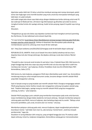 diperlukan waktu lebih dari 15 tahun untuk bisa membuat seorang anak mampu berempati, peduli
teman dan lingkungan serta memiliki karakter yang mulia untuk bisa menciptakan kehidupan yang
lebih baik. Ini sudah terbukti.
Jadi sudah sangat jelas alasan saya tidak setuju dengan diadakannya lomba calistung untuk anak TK
dan sederajat di Madrasah kita. ahh belum lagi efek kejiwaan yg dihasilkan pd anak2 itu karena
mengikuti lomba2 terlalu dini apalagi calistung. Sudah terlalu panjang, kapan2 Insyallah saya tulis jg
disini.
Wassalam.
*Pengetahuan yg saya tulis diatas saya dapatkan (sarikan) dari hasil mengikuti seminar2 parenting
ibu Elly Risman, Psi dan talkshow2 serta tulisan2 Ayah Edy.
*Ini saya lampirkan Surat Edaran Dirjen Mandikdasmen tentang larangan Calistung pada PAUD dan
larangan ujian/tes untuk masuk SD. Silahkan di download. Bisa ditunjukkan pada sekolah yg
memberlakukan syarat tes calistung untuk masuk SD dan sederajat.
dari : http://yani.widianto.com/2012/03/13/mengapa-anak-tk-tak-boleh-diajari-calistung/
REPUBLIKA.CO.ID, JAKARTA--Anak usia di bawah lima tahun (balita) sebaiknya tak buru-buru
diajarkan baca tulis dan hitung (calistung). Jika dipaksa calistung si anak akan terkena 'Mental
Hectic'.
''Penyakit itu akan merasuki anak tersebut di saat kelas 2 atau 3 Sekolah Dasar (SD). Oleh karena itu
jangan bangga bagi Anda atau siapa saja yang memiliki anak usia dua atau tiga tahun sudah bisa
membaca dan menulis,'' ujar Sudjarwo, Direktur Pendidikan Anak Usia Dini (PAUD) Ditjen PNFI
Kemendiknas, Sabtu (17/7).
Oleh karena itu, kata Sudjarwo, pengajaran PAUD akan dikembalikan pada 'qitah'-nya. Kemendiknas
mendorong orang tua untuk menjadi konsumen cerdas, terutama dengan memilih sekolah PAUD
yang tidak mengajarkan calistung.
Saat ini banyak orang tua yang terjebak saat memilih sekolah PAUD. Orangtua menganggap sekolah
PAUD yang biayanya mahal, fasilitas mewah, dan mengajarkan calistung merupakan sekolah yang
baik. ''Padahal tidak begitu, apalagi orang tua memilih sekolah PAUD yang bisa mengajarkan
calistung, itu keliru,'' jelas Sudjarwo.
Sekolah PAUD yang bagus justru sekolah yang memberikan kesempatan pada anak untuk bermain,
tanpa membebaninya dengan beban akademik, termasuk calistung. Dampak memberikan pelajaran
calistung pada anak PAUD, menurut Sudjarwo, akan berbahaya bagi anak itu sendiri. ''Bahaya untuk
konsumen pendidikan, yaitu anak, terutama dari sisi mental,'' cetusnya.
Memberikan pelajaran calistung pada anak, menurut Sudjarwo, dapat menghambat pertumbuhan
kecerdasan mental. ''Jadi tidak main-main itu, ada namanya 'mental hectic', anak bisa menjadi
pemberontak,'' tegas dia.
Kesalahan ini sering dilakukan oleh orang tua, yang seringkali bangga jika lulus TK anaknya sudah
dapat calistung. Untuk itu, Sudjarwo mengatakan, Kemendiknas sedang gencar mensosialisasikan
 