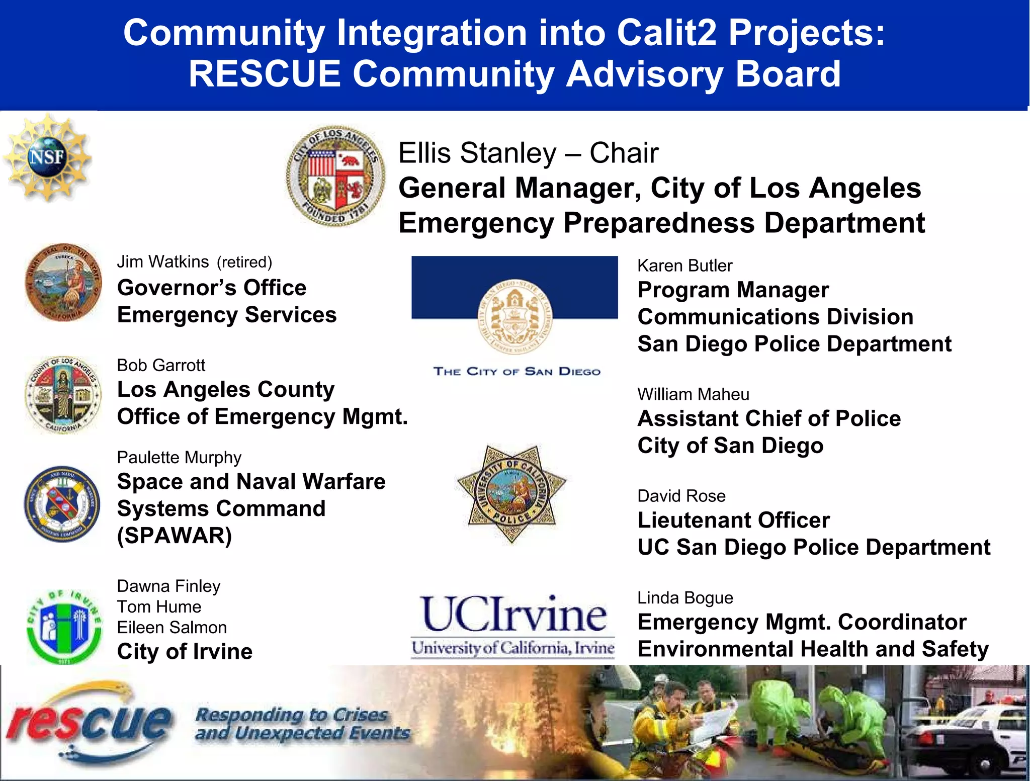Community Integration into Calit2 Projects:  RESCUE Community Advisory Board Ellis Stanley – Chair General Manager, City of Los Angeles Emergency Preparedness Department Karen Butler Program Manager Communications Division San Diego Police Department William Maheu Assistant Chief of Police City of San Diego David Rose Lieutenant Officer UC San Diego Police Department Linda Bogue Emergency Mgmt. Coordinator Environmental Health and Safety University of California, Irvine Jim Watkins   (retired) Governor’s Office Emergency Services Bob Garrott Los Angeles County Office of Emergency Mgmt. Paulette Murphy Space and Naval Warfare  Systems Command (SPAWAR) Dawna Finley Tom Hume Eileen Salmon City of Irvine Emergency Management 