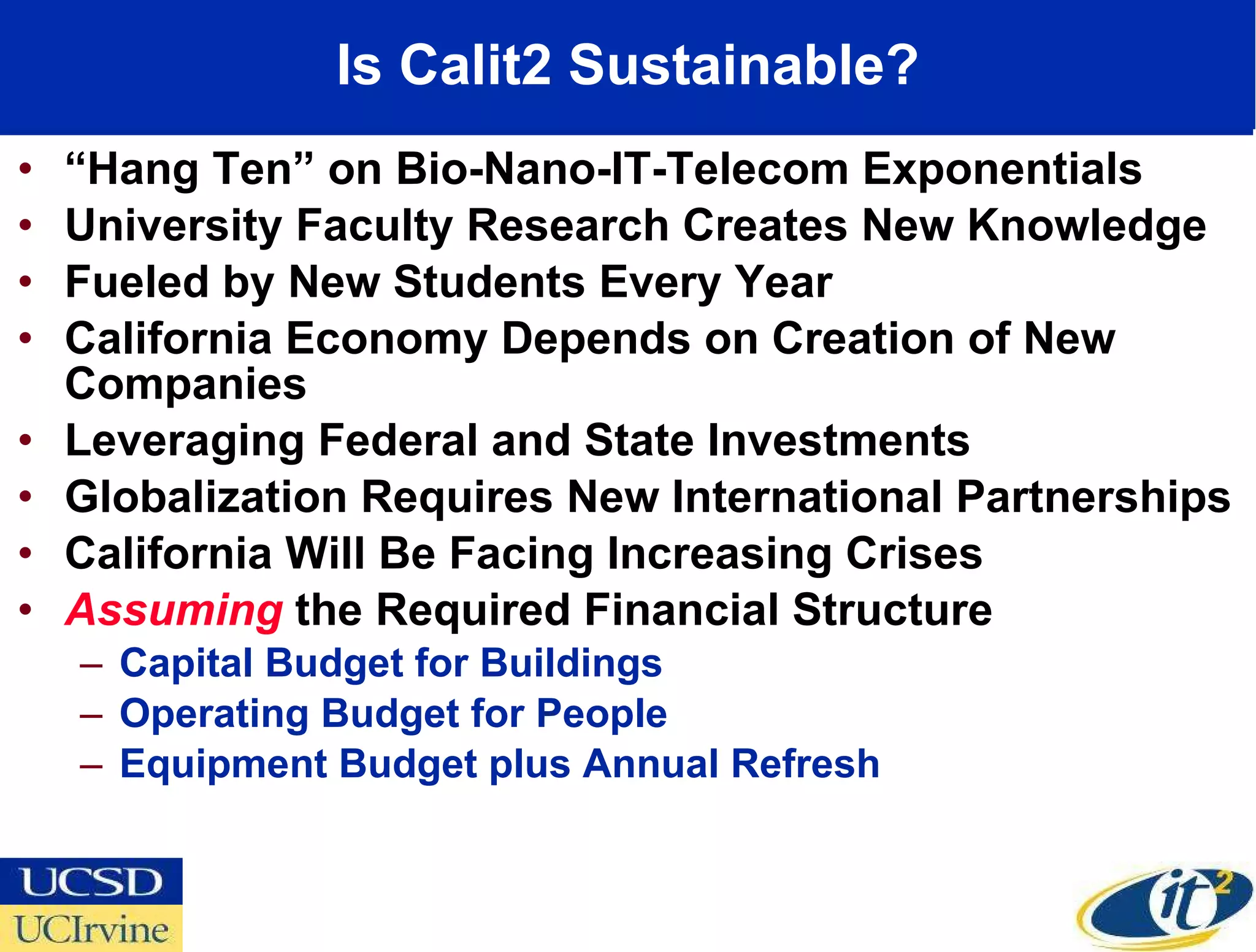 Is Calit2 Sustainable? “ Hang Ten” on Bio-Nano-IT-Telecom Exponentials University Faculty Research Creates New Knowledge Fueled by New Students Every Year California Economy Depends on Creation of New Companies Leveraging Federal and State Investments Globalization Requires New International Partnerships California Will Be Facing Increasing Crises Assuming  the Required Financial Structure Capital Budget for Buildings  Operating Budget for People Equipment Budget plus Annual Refresh 