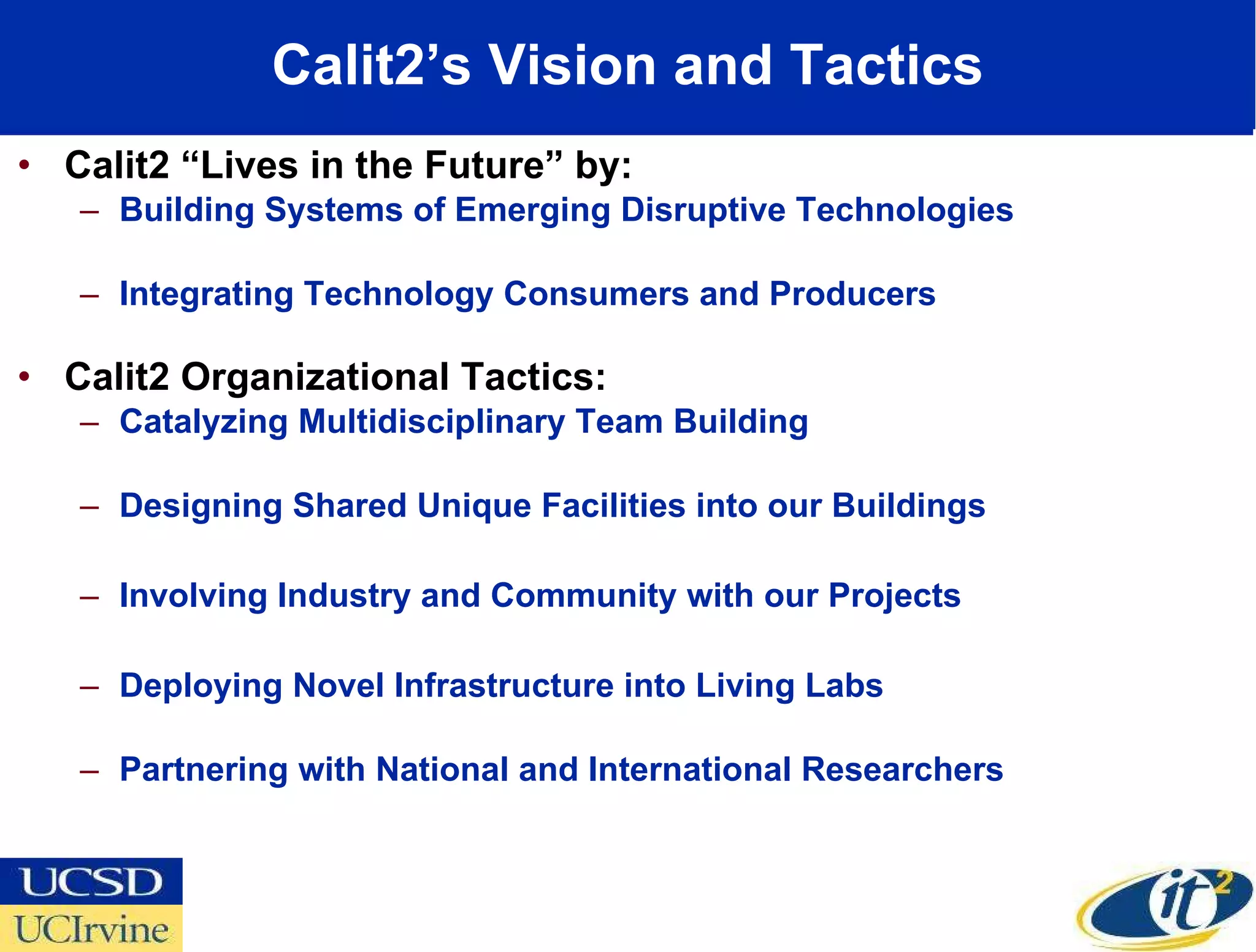 Calit2’s Vision and Tactics Calit2 “Lives in the Future” by: Building Systems of Emerging Disruptive Technologies Integrating Technology Consumers and Producers  Calit2 Organizational Tactics: Catalyzing Multidisciplinary Team Building Designing Shared Unique Facilities into our Buildings Involving Industry and Community with our Projects  Deploying Novel Infrastructure into Living Labs Partnering with National and International Researchers 