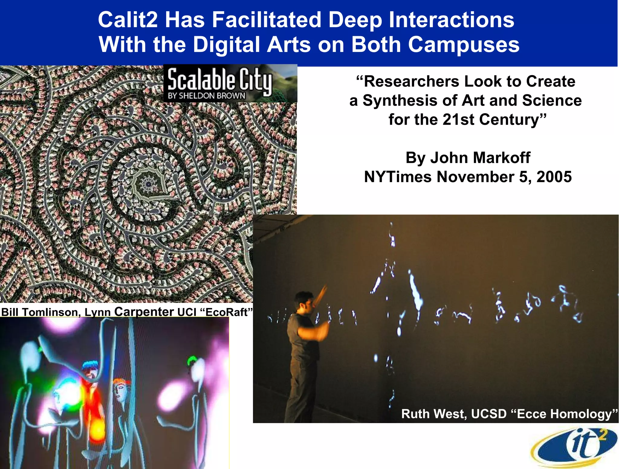 Calit2 Has Facilitated Deep Interactions  With the Digital Arts on Both Campuses “ Researchers Look to Create  a Synthesis of Art and Science  for the 21st Century” By John Markoff NYTimes November 5, 2005 Ruth West, UCSD “Ecce Homology” Bill Tomlinson, Lynn  Carpenter  UCI “EcoRaft” 