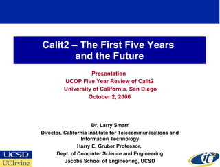 Calit2 – The First Five Years  and the Future Presentation  UCOP Five Year Review of Calit2 University of California, San Diego October 2, 2006 Dr. Larry Smarr Director, California Institute for Telecommunications and Information Technology Harry E. Gruber Professor,  Dept. of Computer Science and Engineering Jacobs School of Engineering, UCSD 