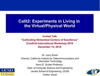 Calit2: Experiments in Living in  the Virtual/Physical World Invited Talk “ Cultivating Networked Centers of Excellence” CineGrid International Workshop 2010 December 15, 2010 Dr. Larry Smarr Director, California Institute for Telecommunications and Information Technology Harry E. Gruber Professor,  Dept. of Computer Science and Engineering Jacobs School of Engineering, UCSD Twitter: lsmarr 