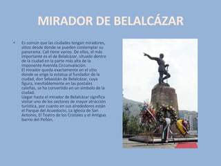 MIRADOR DE BELALCÁZAR Es común que las ciudades tengan miradores, sitios desde donde se pueden contemplar su panorama. Cali tiene varios. De ellos, el más importante es el de Belalcázar, situado dentro de la ciudad en la parte más alta de la imponente Avenida Circunvalación.  El mirador queda exactamente en el sitio donde se erige la estatua al fundador de la ciudad, don Sebastián de Belalcázar, cuya figura, inevitablemente en las postales caleñas, se ha convertido en un símbolo de la ciudad.  Llegar hasta el mirador de Belalcázar significa visitar uno de los sectores de mayor atracción turística, por cuanto en sus alrededores están el Parque del Acueducto, La Iglesia de San Antonio, El Teatro de los Cristales y el Antiguo barrio del Peñón . 