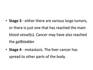 • Stage 3 - either there are various large tumors,
or there is just one that has reached the main
blood vessel(s). Cancer may have also reached
the gallbladder
• Stage 4 - metastasis. The liver cancer has
spread to other parts of the body.
 