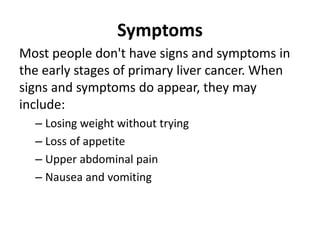 Symptoms
Most people don't have signs and symptoms in
the early stages of primary liver cancer. When
signs and symptoms do appear, they may
include:
– Losing weight without trying
– Loss of appetite
– Upper abdominal pain
– Nausea and vomiting
 