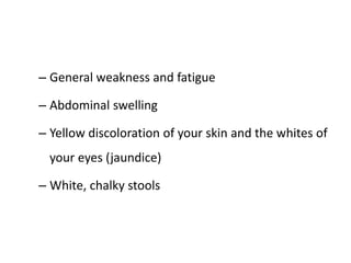 – General weakness and fatigue
– Abdominal swelling
– Yellow discoloration of your skin and the whites of
your eyes (jaundice)
– White, chalky stools
 