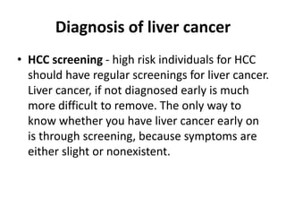 Diagnosis of liver cancer
• HCC screening - high risk individuals for HCC
should have regular screenings for liver cancer.
Liver cancer, if not diagnosed early is much
more difficult to remove. The only way to
know whether you have liver cancer early on
is through screening, because symptoms are
either slight or nonexistent.
 
