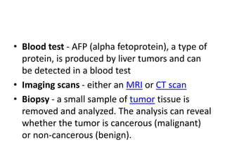 • Blood test - AFP (alpha fetoprotein), a type of
protein, is produced by liver tumors and can
be detected in a blood test
• Imaging scans - either an MRI or CT scan
• Biopsy - a small sample of tumor tissue is
removed and analyzed. The analysis can reveal
whether the tumor is cancerous (malignant)
or non-cancerous (benign).
 