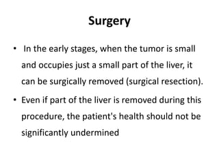 Surgery
• In the early stages, when the tumor is small
and occupies just a small part of the liver, it
can be surgically removed (surgical resection).
• Even if part of the liver is removed during this
procedure, the patient's health should not be
significantly undermined
 