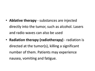 • Ablative therapy - substances are injected
directly into the tumor, such as alcohol. Lasers
and radio waves can also be used
• Radiation therapy (radiotherapy) - radiation is
directed at the tumor(s), killing a significant
number of them. Patients may experience
nausea, vomiting and fatigue.
 