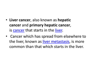 • Liver cancer, also known as hepatic
cancer and primary hepatic cancer,
is cancer that starts in the liver.
• Cancer which has spread from elsewhere to
the liver, known as liver metastasis, is more
common than that which starts in the liver.
 