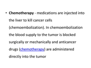 • Chemotherapy - medications are injected into
the liver to kill cancer cells
(chemoembolization). In chemoembolization
the blood supply to the tumor is blocked
surgically or mechanically and anticancer
drugs (chemotherapy) are administered
directly into the tumor
 
