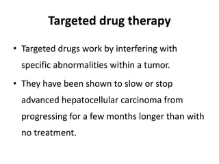 Targeted drug therapy
• Targeted drugs work by interfering with
specific abnormalities within a tumor.
• They have been shown to slow or stop
advanced hepatocellular carcinoma from
progressing for a few months longer than with
no treatment.
 