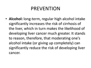 PREVENTION
• Alcohol: long-term, regular high alcohol intake
significantly increases the risk of cirrhosis of
the liver, which in turn makes the likelihood of
developing liver cancer much greater. It stands
to reason, therefore, that moderating one's
alcohol intake (or giving up completely) can
significantly reduce the risk of developing liver
cancer.
 