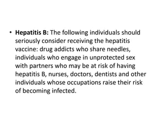 • Hepatitis B: The following individuals should
seriously consider receiving the hepatitis
vaccine: drug addicts who share needles,
individuals who engage in unprotected sex
with partners who may be at risk of having
hepatitis B, nurses, doctors, dentists and other
individuals whose occupations raise their risk
of becoming infected.
 