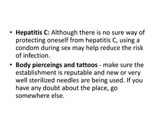 • Hepatitis C: Although there is no sure way of
protecting oneself from hepatitis C, using a
condom during sex may help reduce the risk
of infection.
• Body pierceings and tattoos - make sure the
establishment is reputable and new or very
well sterilized needles are being used. If you
have any doubt about the place, go
somewhere else.
 