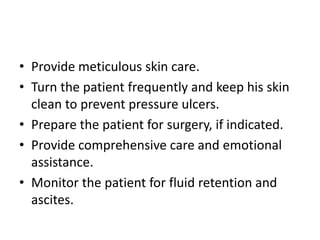 • Provide meticulous skin care.
• Turn the patient frequently and keep his skin
clean to prevent pressure ulcers.
• Prepare the patient for surgery, if indicated.
• Provide comprehensive care and emotional
assistance.
• Monitor the patient for fluid retention and
ascites.
 
