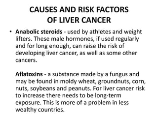 CAUSES AND RISK FACTORS
OF LIVER CANCER
• Anabolic steroids - used by athletes and weight
lifters. These male hormones, if used regularly
and for long enough, can raise the risk of
developing liver cancer, as well as some other
cancers.
Aflatoxins - a substance made by a fungus and
may be found in moldy wheat, groundnuts, corn,
nuts, soybeans and peanuts. For liver cancer risk
to increase there needs to be long-term
exposure. This is more of a problem in less
wealthy countries.
 