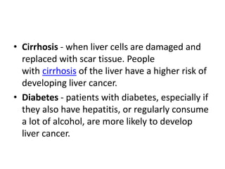 • Cirrhosis - when liver cells are damaged and
replaced with scar tissue. People
with cirrhosis of the liver have a higher risk of
developing liver cancer.
• Diabetes - patients with diabetes, especially if
they also have hepatitis, or regularly consume
a lot of alcohol, are more likely to develop
liver cancer.
 
