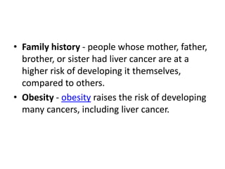 • Family history - people whose mother, father,
brother, or sister had liver cancer are at a
higher risk of developing it themselves,
compared to others.
• Obesity - obesity raises the risk of developing
many cancers, including liver cancer.
 