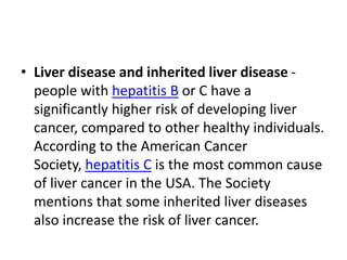 • Liver disease and inherited liver disease -
people with hepatitis B or C have a
significantly higher risk of developing liver
cancer, compared to other healthy individuals.
According to the American Cancer
Society, hepatitis C is the most common cause
of liver cancer in the USA. The Society
mentions that some inherited liver diseases
also increase the risk of liver cancer.
 