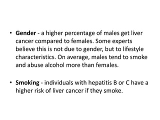 • Gender - a higher percentage of males get liver
cancer compared to females. Some experts
believe this is not due to gender, but to lifestyle
characteristics. On average, males tend to smoke
and abuse alcohol more than females.
• Smoking - individuals with hepatitis B or C have a
higher risk of liver cancer if they smoke.
 