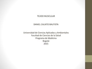 TEJIDO MUSCULAR
DANIEL CALIXTO BAUTISTA
Universidad de Ciencias Aplicadas y Ambientales
Facultad de Ciencias de la Salud
Programa de Medicina
Bogotá
2015
 