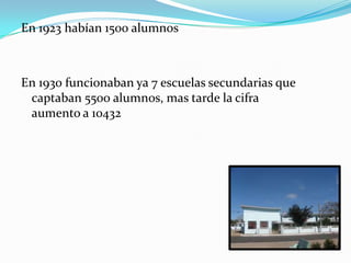 En 1923 habían 1500 alumnos



En 1930 funcionaban ya 7 escuelas secundarias que
 captaban 5500 alumnos, mas tarde la cifra
 aumento a 10432
 