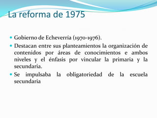 La reforma de 1975

 Gobierno de Echeverría (1970-1976).
 Destacan entre sus planteamientos la organización de
  contenidos por áreas de conocimientos e ambos
  niveles y el énfasis por vincular la primaria y la
  secundaria.
 Se impulsaba la obligatoriedad de la escuela
  secundaria
 