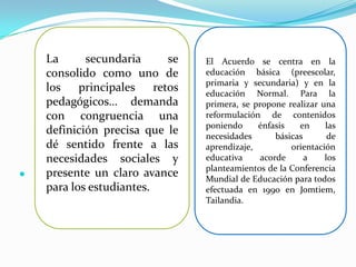 La      secundaria       se   El Acuerdo se centra en la
    consolido como uno de         educación básica (preescolar,
                                  primaria y secundaria) y en la
    los    principales    retos   educación Normal. Para la
    pedagógicos… demanda          primera, se propone realizar una
    con congruencia una           reformulación de contenidos
                                  poniendo     énfasis    en     las
    definición precisa que le     necesidades       básicas       de
    dé sentido frente a las       aprendizaje,          orientación
    necesidades sociales y        educativa     acorde      a    los
                                  planteamientos de la Conferencia
   presente un claro avance      Mundial de Educación para todos
    para los estudiantes.         efectuada en 1990 en Jomtiem,
                                  Tailandia.
 