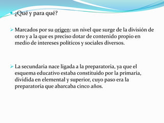  ¿Qué y para qué?

 Marcados por su origen: un nivel que surge de la división de
  otro y a la que es preciso dotar de contenido propio en
  medio de intereses políticos y sociales diversos.



 La secundaria nace ligada a la preparatoria, ya que el
  esquema educativo estaba constituido por la primaria,
  dividida en elemental y superior, cuyo paso era la
  preparatoria que abarcaba cinco años.
 
