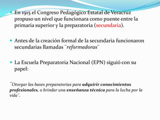  En 1915 el Congreso Pedagógico Estatal de Veracruz
  propuso un nivel que funcionara como puente entre la
  primaria superior y la preparatoria (secundaria).

 Antes de la creación formal de la secundaria funcionaron
  secundarias llamadas ¨reformadoras¨

 La Escuela Preparatoria Nacional (EPN) siguió con su
  papel:

¨Otorgar las bases preparatorias para adquirir conocimientos
profesionales, o brindar una enseñanza técnica para la lucha por la
vida¨.
 