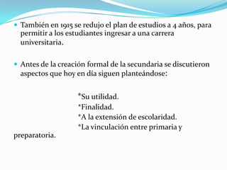  También en 1915 se redujo el plan de estudios a 4 años, para
  permitir a los estudiantes ingresar a una carrera
  universitaria.

 Antes de la creación formal de la secundaria se discutieron
  aspectos que hoy en día siguen planteándose:


                    *Su utilidad.
                    *Finalidad.
                    *A la extensión de escolaridad.
                    *La vinculación entre primaria y
preparatoria.
 