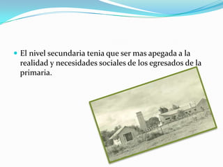  El nivel secundaria tenia que ser mas apegada a la
 realidad y necesidades sociales de los egresados de la
 primaria.
 