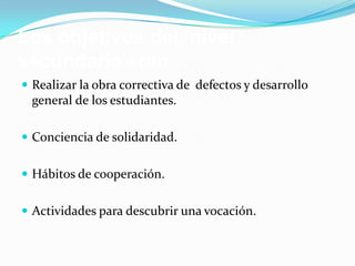 Los objetivos del nivel
secundaria eran…
 Realizar la obra correctiva de defectos y desarrollo
  general de los estudiantes.

 Conciencia de solidaridad.


 Hábitos de cooperación.


 Actividades para descubrir una vocación.
 