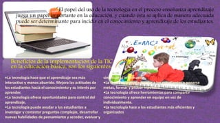 El papel del uso de la tecnología en el proceso enseñanza aprendizaje
juega un papel importante en la educación, y cuando ésta se aplica de manera adecuada
puede ser determinante para incidir en el conocimiento y aprendizaje de los estudiantes.
Beneficios de la implementación de la TIC
en la educación básica, son los siguientes:
•La tecnología hace que el aprendizaje sea más
interactivo y menos aburrido. Mejora las actitudes de
los estudiantes hacia el conocimiento y su interés por
aprender.
•La tecnología ofrece oportunidades para control del
aprendizaje.
•La tecnología puede ayudar a los estudiantes a
investigar y contestar preguntas complejas, desarrollar
nuevas habilidades de pensamiento y acceder, evaluar y
sintetizar la información.
•La tecnología puede ayudar a los estudiantes a ponerse
metas, formar y probar hipótesis.
•La tecnología ofrece herramientas para compartir
conocimiento y aprender en equipo en vez de
individualmente.
•La tecnología hace a los estudiantes más eficientes y
organizados
 