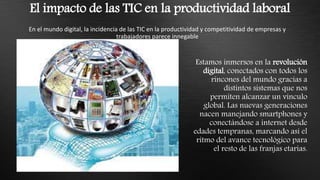 El impacto de las TIC en la productividad laboral
En el mundo digital, la incidencia de las TIC en la productividad y competitividad de empresas y
trabajadores parece innegable
Estamos inmersos en la revolución
digital, conectados con todos los
rincones del mundo gracias a
distintos sistemas que nos
permiten alcanzar un vínculo
global. Las nuevas generaciones
nacen manejando smartphones y
conectándose a internet desde
edades tempranas, marcando así el
ritmo del avance tecnológico para
el resto de las franjas etarias.
 
