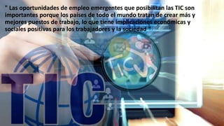 " Las oportunidades de empleo emergentes que posibilitan las TIC son
importantes porque los países de todo el mundo tratan de crear más y
mejores puestos de trabajo, lo que tiene implicaciones económicas y
sociales positivas para los trabajadores y la sociedad "
 