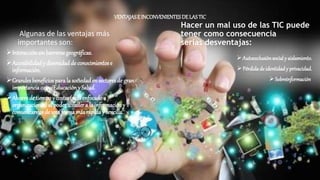 VENTAJASE INCONVENIENTESDELASTIC
Algunas de las ventajas más
importantes son:
Interacciónsinbarreras geográficas.
Accesibilidady diversidadde conocimientose
información.
Grandesbeneficios parala sociedaden sectoresde gran
importanciacomoEducacióny Salud.
Ahorrode tiempoy costes(másenfocadoa
organizaciones) al poderaccedera la informacióny
comunicarnos de una formamás rápida y sencilla.
Hacer un mal uso de las TIC puede
tener como consecuencia
serias desventajas:
Autoexclusiónsocialy aislamiento.
Pérdidade identidady privacidad.
Sobreinformación.
 