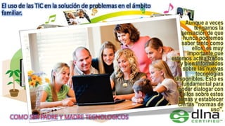 El uso de las TIC en la solución de problemas en el ámbito
familiar.
COMO SER PADRE Y MADRE TEGNOLOGICOS
Aunque a veces
tengamos la
sensación de que
nunca podremos
saber tanto como
ellos, es muy
importante que
estemos actualizados
y bien informados
sobre las nuevas
tecnologías
disponibles. Esto es
fundamental para
poder dialogar con
ellos sobre estos
temas y establecer
ciertas "normas de
uso".
 