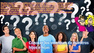 Muchas veces solemos establecer limitaciones de uso basadas exclusivamente en
el tiempo ("dos horas al día, no más") o en ciertos usos ("Solo para las tareas del
cole"). Pero internet es también una puerta de entrada a su música favorita, a
historias y personajes de ficción, y a muchos otros aspectos que forman parte de
su relación con el mundo. Una buena estrategia es dialogar con ellos,
preguntarles sobre sus intereses y acordar de forma clara las pautas de uso para
evitar (o al menos reducir) los conflictos.
Conocer los intereses de nuestros
hijos e hijas
 