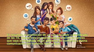 En resumen, la promoción de un uso adecuado y equilibrado
de las TIC requiere de una apropiada educación en valores
que vaya acompañada de un ambiente de confianza y buena
comunicación con nuestros hijos e hijas.
 