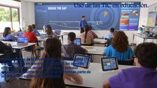 Las tecnologías de la información y la comunicación (TIC)
están inmersas en nuestra cotidianidad; los avances
ofrecidos por éstas serían idóneos en el proceso
educativo. Actualmente el uso de la TIC forman parte de
los diferentes estratos de la sociedad.
Uso de las TIC en educación.
 