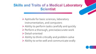  Aptitude for basic sciences, laboratory
instrumentation, and computers
 Ability to perform tasks carefully and quickly
 Perform a thorough, precise/accurate work
 Detail-oriented
 Ability to think critically and problem-solve
 Ability to write well and communicate orally
 