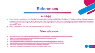  https://offices.nsuok.edu/careerservices/CareerMajorAdvice/ChoosingaMajororCareerPath/MedicalLaboratoryScience.aspx
 https://www.medicaltechnologyschools.com/medical-lab-scientist/how-to-become-an-mls
 http://clsjournal.ascls.org/content/26/4/200
 https://explorehealthcareers.org/career/allied-health-professions/clinical-laboratory-scientist-technician/
 https://college.mayo.edu/academics/explore-health-care-careers/careers-a-z/medical-laboratory-scientist/
 https://www.finduniversity.ph/majors/bs-in-medical-technology-philippines/
 https://www.slideshare.net/ephyloveslav/history-of-mt-laws-and-code-of-ethics
Article(s)
 https://books.google.com.ph/books?hl=en&lr=&id=5ptlAwAAQBAJ&oi=fnd&pg=PP1&dq=medical+laboratory+scie
nce&ots=Pd2Q_82lji&sig=VI_MYf_Naxoi3luKYPl0i4YjUzg&redir_esc=y#v=onepage&q=medical%20laboratory%20
science&f=false
 https://www.ncbi.nlm.nih.gov/pmc/articles/PMC164393/
Other references:
 