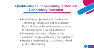  Must first pass (at least 70%) the Medical
Technology Board Examination (Board of
Board of MedicalTechnology supervised by
PRC) and become a licensed MedTech
 Must earn a two-year college course /
associate’s degree and a one-year experience
 He/she is supervised by a pathologist – head
of clinical laboratory
9
 