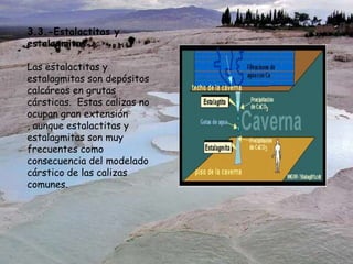 3.3.-Estalactitas y
estalagmitas
Las estalactitas y
estalagmitas son depósitos
calcáreos en grutas
cársticas. Estas calizas no
ocupan gran extensión
, aunque estalactitas y
estalagmitas son muy
frecuentes como
consecuencia del modelado
cárstico de las calizas
comunes.
 